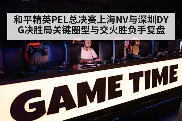 和平精英PEL总决赛上海NV与深圳DYG决胜局关键圈型与交火胜负手复盘